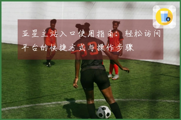 亚星主站入口使用指南：轻松访问平台的快捷方式与操作步骤