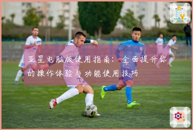亚星电脑版使用指南:全面提升你的操作体验与功能使用技巧
