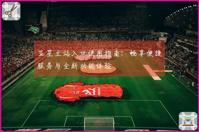亚星主站入口使用指南：畅享便捷服务与全新功能体验