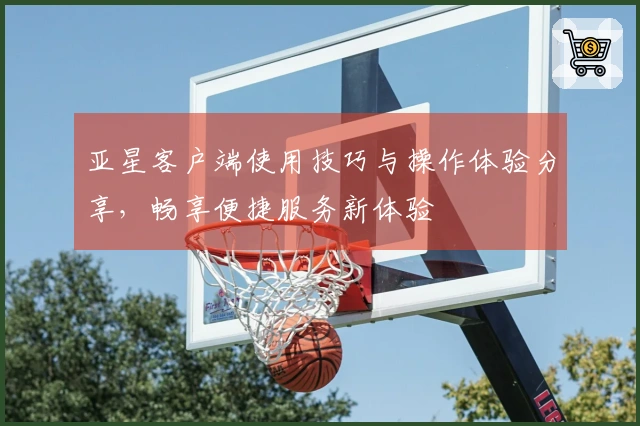 亚星客户端使用技巧与操作体验分享,畅享便捷服务新体验