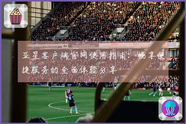 亚星客户端官网使用指南：畅享便捷服务的全面体验分享