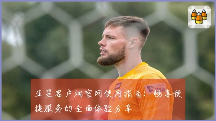 亚星客户端官网使用指南:畅享便捷服务的全面体验分享